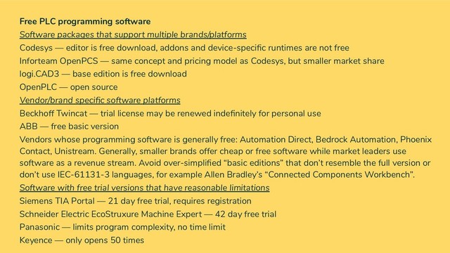 Free PLC programming software
Software packages that support multiple brands/platforms
Codesys — editor is free download, addons and device-speciﬁc runtimes are not free
Inforteam OpenPCS — same concept and pricing model as Codesys, but smaller market share
logi.CAD3 — base edition is free download
OpenPLC — open source
Vendor/brand speciﬁc software platforms
Beckhoff Twincat — trial license may be renewed indeﬁnitely for personal use
ABB — free basic version
Vendors whose programming software is generally free: Automation Direct, Bedrock Automation, Phoenix
Contact, Unistream. Generally, smaller brands offer cheap or free software while market leaders use
software as a revenue stream. Avoid over-simpliﬁed “basic editions” that don’t resemble the full version or
don’t use IEC-61131-3 languages, for example Allen Bradley’s “Connected Components Workbench”.
Software with free trial versions that have reasonable limitations
Siemens TIA Portal — 21 day free trial, requires registration
Schneider Electric EcoStruxure Machine Expert — 42 day free trial
Panasonic — limits program complexity, no time limit
Keyence — only opens 50 times
