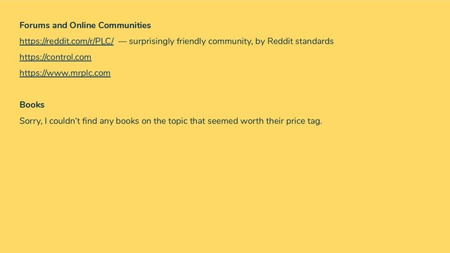 Forums and Online Communities
https://reddit.com/r/PLC/ — surprisingly friendly community, by Reddit standards
https://control.com
https://www.mrplc.com
Books
Sorry, I couldn’t ﬁnd any books on the topic that seemed worth their price tag.

