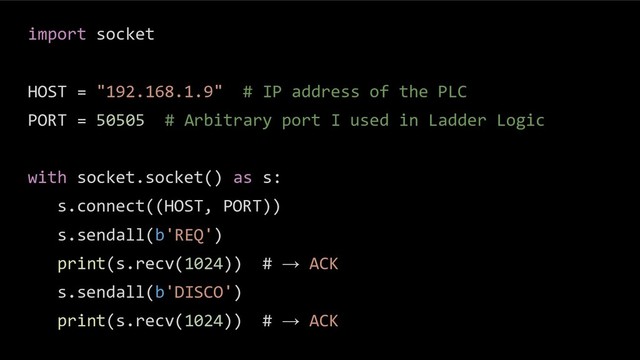 import socket
HOST = "192.168.1.9" # IP address of the PLC
PORT = 50505 # Arbitrary port I used in Ladder Logic
with socket.socket() as s:
s.connect((HOST, PORT))
s.sendall(b'REQ')
print(s.recv(1024)) # → ACK
s.sendall(b'DISCO')
print(s.recv(1024)) # → ACK
