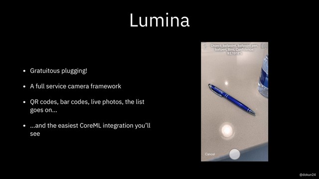 Lumina
• Gratuitous plugging!
• A full service camera framework
• QR codes, bar codes, live photos, the list
goes on…
• …and the easiest CoreML integration you’ll
see
@dokun24
