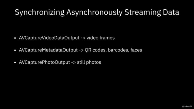 Synchronizing Asynchronously Streaming Data
• AVCaptureVideoDataOutput -> video frames
• AVCaptureMetadataOutput -> QR codes, barcodes, faces
• AVCapturePhotoOutput -> still photos
@dokun24
