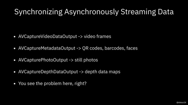 Synchronizing Asynchronously Streaming Data
• AVCaptureVideoDataOutput -> video frames
• AVCaptureMetadataOutput -> QR codes, barcodes, faces
• AVCapturePhotoOutput -> still photos
• AVCaptureDepthDataOutput -> depth data maps
• You see the problem here, right?
@dokun24
