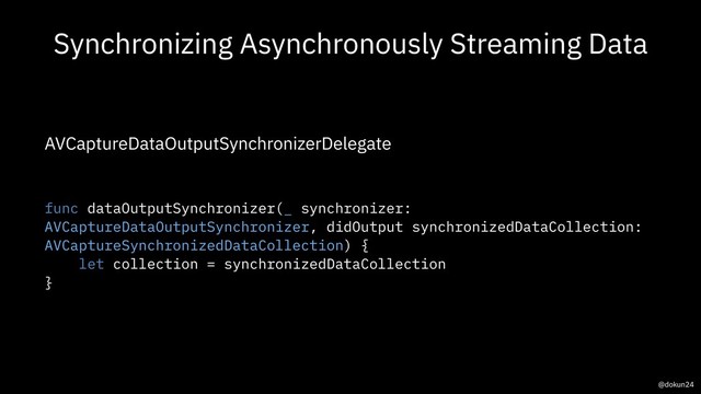 Synchronizing Asynchronously Streaming Data
AVCaptureDataOutputSynchronizerDelegate
func dataOutputSynchronizer(_ synchronizer:
AVCaptureDataOutputSynchronizer, didOutput synchronizedDataCollection:
AVCaptureSynchronizedDataCollection) {
let collection = synchronizedDataCollection
}
@dokun24
