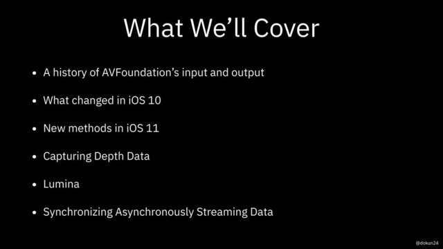 What We’ll Cover
• A history of AVFoundation’s input and output
• What changed in iOS 10
• New methods in iOS 11
• Capturing Depth Data
• Lumina
• Synchronizing Asynchronously Streaming Data
@dokun24
