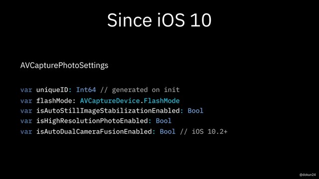 Since iOS 10
AVCapturePhotoSettings
var uniqueID: Int64 // generated on init
var flashMode: AVCaptureDevice.FlashMode
var isAutoStillImageStabilizationEnabled: Bool
var isHighResolutionPhotoEnabled: Bool
var isAutoDualCameraFusionEnabled: Bool // iOS 10.2+
@dokun24
