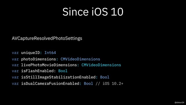 Since iOS 10
AVCaptureResolvedPhotoSettings
var uniqueID: Int64
var photoDimensions: CMVideoDimensions
var livePhotoMovieDimensions: CMVideoDimensions
var isFlashEnabled: Bool
var isStillImageStabilizationEnabled: Bool
var isDualCameraFusionEnabled: Bool // iOS 10.2+
@dokun24

