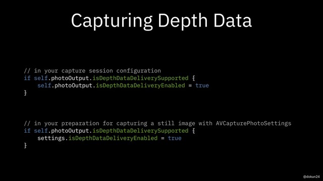 Capturing Depth Data
// in your capture session configuration
if self.photoOutput.isDepthDataDeliverySupported {
self.photoOutput.isDepthDataDeliveryEnabled = true
}
// in your preparation for capturing a still image with AVCapturePhotoSettings
if self.photoOutput.isDepthDataDeliverySupported {
settings.isDepthDataDeliveryEnabled = true
}
@dokun24
