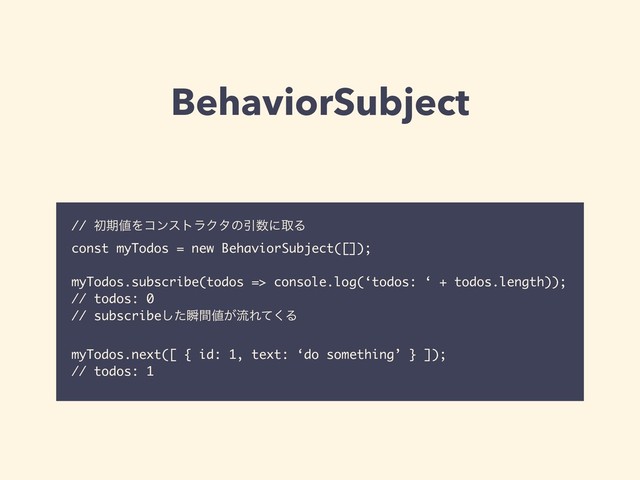 BehaviorSubject
// ॳظ஋ΛίϯετϥΫλͷҾ਺ʹऔΔɹ
const myTodos = new BehaviorSubject([]);
myTodos.subscribe(todos => console.log(‘todos: ‘ + todos.length));
// todos: 0
// subscribeͨ͠ॠؒ஋͕ྲྀΕͯ͘Δ
myTodos.next([ { id: 1, text: ‘do something’ } ]);
// todos: 1
