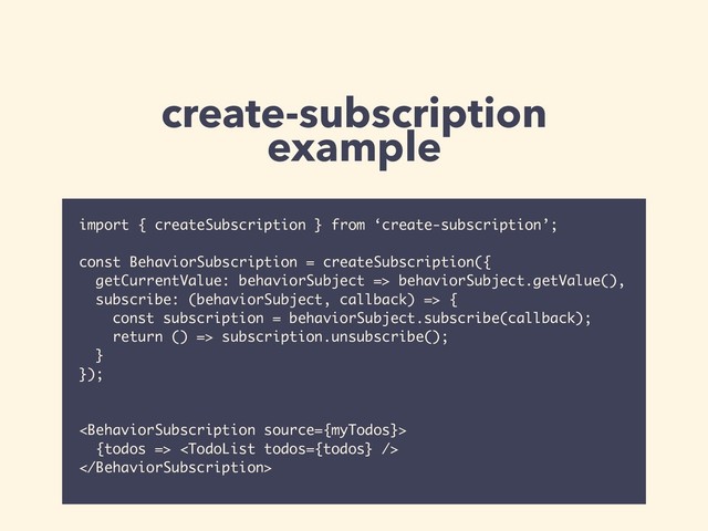 create-subscription
example
import { createSubscription } from ‘create-subscription’;
const BehaviorSubscription = createSubscription({
getCurrentValue: behaviorSubject => behaviorSubject.getValue(),
subscribe: (behaviorSubject, callback) => {
const subscription = behaviorSubject.subscribe(callback);
return () => subscription.unsubscribe();
}
});

{todos => 


