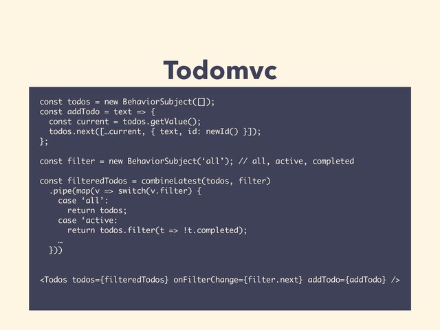 Todomvc
const todos = new BehaviorSubject([]);
const addTodo = text => {
const current = todos.getValue();
todos.next([…current, { text, id: newId() }]);
};
const filter = new BehaviorSubject(‘all’); // all, active, completed
const filteredTodos = combineLatest(todos, filter)
.pipe(map(v => switch(v.filter) {
case ‘all’:
return todos;
case ‘active:
return todos.filter(t => !t.completed);
…
}))

