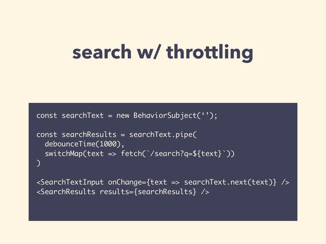 search w/ throttling
const searchText = new BehaviorSubject(‘’);
const searchResults = searchText.pipe(
debounceTime(1000),
switchMap(text => fetch(`/search?q=${text}`))
)
 searchText.next(text)} />

