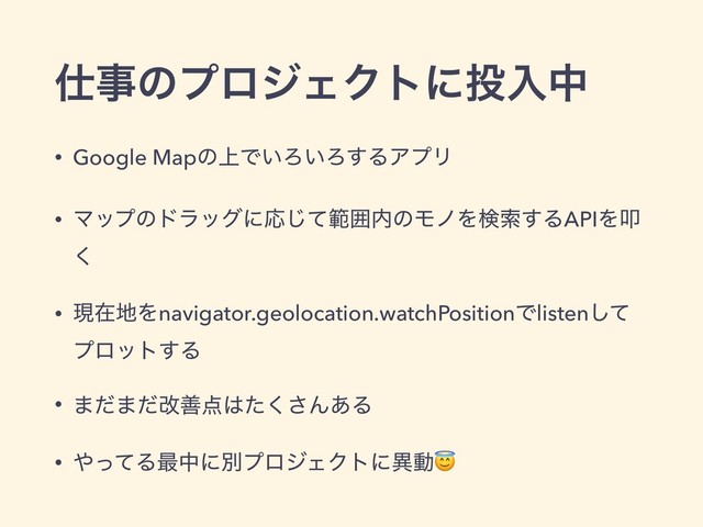 ࢓ࣄͷϓϩδΣΫτʹ౤ೖத
• Google Mapͷ্Ͱ͍Ζ͍Ζ͢ΔΞϓϦ
• ϚοϓͷυϥοάʹԠͯ͡ൣғ಺ͷϞϊΛݕࡧ͢ΔAPIΛୟ
͘
• ݱࡏ஍Λnavigator.geolocation.watchPositionͰlistenͯ͠
ϓϩοτ͢Δ
• ·ͩ·ͩվળ఺͸ͨ͘͞Μ͋Δ
• ΍ͬͯΔ࠷தʹผϓϩδΣΫτʹҟಈ
