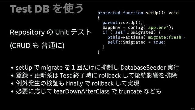 Test DB
を使う
Repository
の Unit
テスト
(CRUD
も に)
protected function setUp(): void
{
parent setUp();
$appEnv = conf g('app.env');
if (!self $migrated) {
$this artisan('migrate:fresh
self $migrated = true;
}
}
setUp
で migrate
を１回だけに 制し DatabaseSeeder
⾏
・更 は Test
了時に rollback
して を
例 発⽣の も ﬁnally
で rollback
して 現
必 に じて tearDownAfterClass
で truncate
なども
17 / 35
