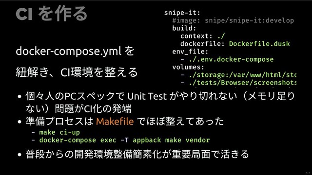 CI
を作る
docker-compose.yml
を
紐 き、CI
を える
snipe it:
#image: snipe/snipe it:develop
build:
context: ./
dockerf le: Dockerf le.dusk
env_f le:
- ./.env.docker compose
volumes:
- ./storage:/var/ /html/sto
- ./tests/Browser/screenshots
/ j / / /
個々 のPC
スペックで Unit Test
がやり切れない（メモリ⾜り
ない）問題がCI
の発
プロセスは でほぼ えてあった
Makeﬁle
- make ci up
- docker compose exec -T appback make vendor
からの開発 簡 が重 局⾯で活きる
18 / 35
