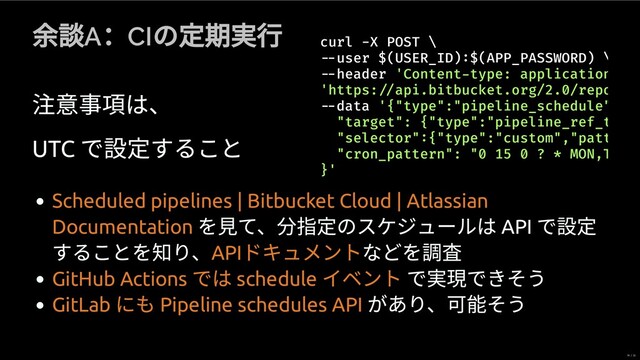 A
：CI
の 期 ⾏
事項は、
UTC
で すること
curl -X POST \
user $(USER_ID) $(APP_PASSWORD) \
header 'Content type: application
'
data '{"type":"pipeline_schedule"
"target": {"type":"pipeline_ref_t
"selector" {"type":"custom","patt
"cron_pattern": "0 15 0 ? * MON,T
}'
https: api.bitbucket.org/2.0/repo
を⾒て、 指 のスケジュールは API
で
することを知り、 などを 査
で 現できそう
があり、可 そう
Scheduled pipelines | Bitbucket Cloud | Atlassian
Documentation
API
ドキュメント
GitHub Actions
では schedule
イベント
GitLab
にも Pipeline schedules API
19 / 35
