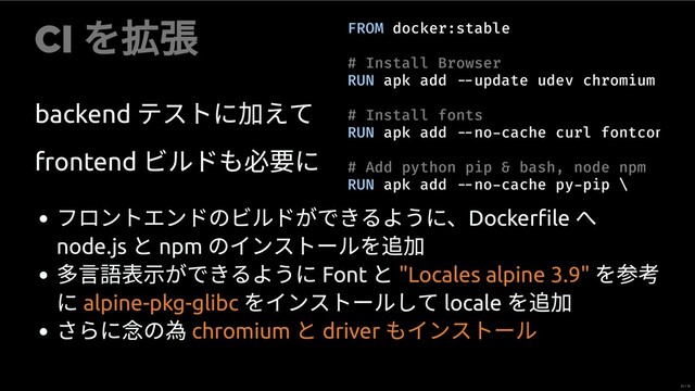 CI
を
backend
テストに えて
frontend
ビルドも必 に
FROM docker:stable
# Install Browser
RUN apk add update udev chromium
# Install fonts
RUN apk add no cache curl fontcon
# Add python pip & bash, node npm
RUN apk add no cache py pip \
フロントエンドのビルドができるように、Dockerﬁle
へ
node.js
と npm
のインストールを
⽰ができるように Font
と を
に をインストールして locale
を
さらに念の為
"Locales alpine 3.9"
alpine-pkg-glibc
chromium
と driver
もインストール
22 / 35
