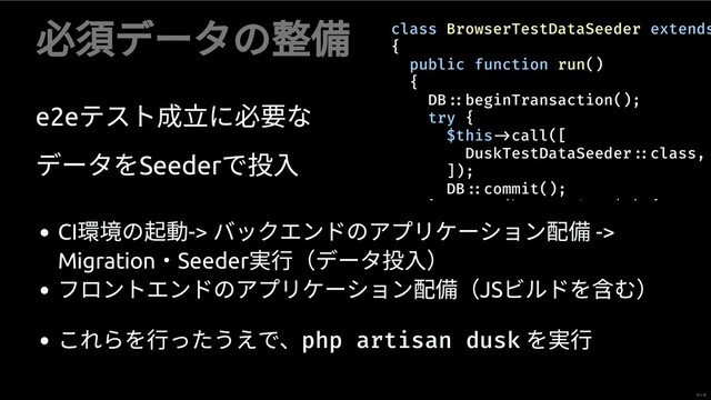 必須データの
e2e
テスト成立に必 な
データをSeeder
で
class BrowserTestDataSeeder extends
{
public function run()
{
DB beginTransaction();
try {
$this call([
DuskTestDataSeeder class,
]);
DB commit();
} (\ i $ ) {
CI
の 動->
バックエンドのアプリケーション配 ->
Migration
・Seeder
⾏（データ ）
フロントエンドのアプリケーション配 （JS
ビルドを む）
これらを⾏ったうえで、php artisan dusk
を ⾏
23 / 35
