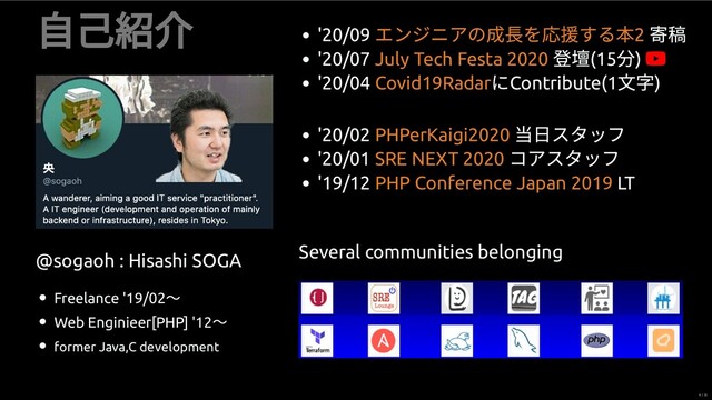 ⾃⼰
@sogaoh : Hisashi SOGA
Freelance '19/02
〜
Web Enginieer[PHP] '12
〜
former Java,C development
'20/09
'20/07 (15 ) 
'20/04
にContribute(1 )
エンジニアの成 を 援する 2
July Tech Festa 2020
Covid19Radar
'20/02
当⽇スタッフ
'20/01
コアスタッフ
'19/12 LT
PHPerKaigi2020
SRE NEXT 2020
PHP Conference Japan 2019
Several communities belonging
4 / 35
