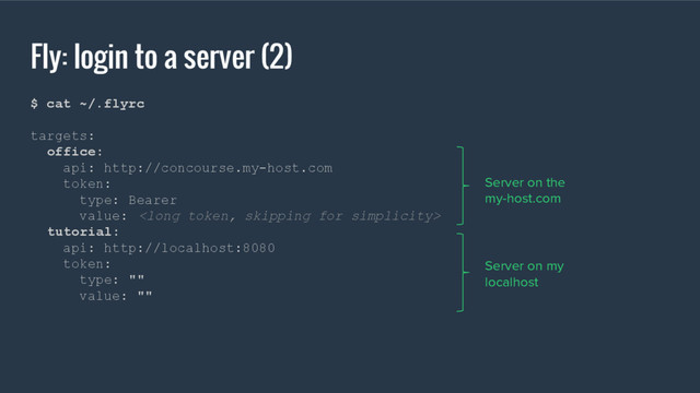 Fly: login to a server (2)
$ cat ~/.flyrc
targets:
office:
api: http://concourse.my-host.com
token:
type: Bearer
value: 
tutorial:
api: http://localhost:8080
token:
type: ""
value: ""
Server on the
my-host.com
Server on my
localhost
