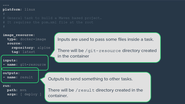---
platform: linux
#
# General task to build a Maven based project.
# It requires the pom.xml file at the root
#
image_resource:
type: docker-image
source:
repository: alpine
tag: latest
inputs:
- name: git-resource
outputs:
- name: result
run:
path: mvn
args: [ deploy ]
Inputs are used to pass some files inside a task.
There will be /git-resource directory created
in the container
Outputs to send something to other tasks.
There will be /result directory created in the
container.
