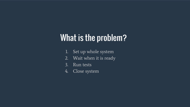 What is the problem?
1. Set up whole system
2. Wait when it is ready
3. Run tests
4. Close system
