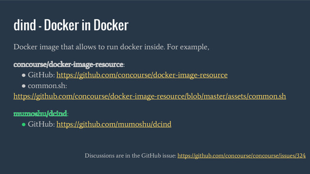 dind - Docker in Docker
Docker image that allows to run docker inside. For example,
concourse/docker-image-resource:
●
GitHub: https://github.com/concourse/docker-image-resource
●
common.sh:
https://github.com/concourse/docker-image-resource/blob/master/assets/common.sh
mumoshu/dcind:
●
GitHub: https://github.com/mumoshu/dcind
Discussions are in the GitHub issue: https://github.com/concourse/concourse/issues/324
