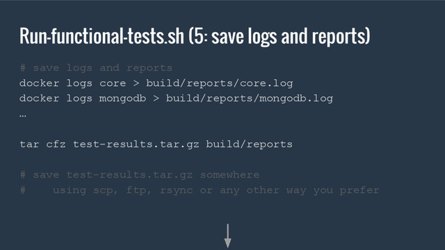 Run-functional-tests.sh (5: save logs and reports)
# save logs and reports
docker logs core > build/reports/core.log
docker logs mongodb > build/reports/mongodb.log
…
tar cfz test-results.tar.gz build/reports
# save test-results.tar.gz somewhere
# using scp, ftp, rsync or any other way you prefer

