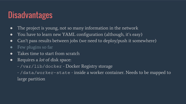 Disadvantages
●
The project is young, not so many information in the network
●
You have to learn new YAML configuration (although, it’s easy)
●
Can’t pass results between jobs (we need to deploy/push it somewhere)
●
Few plugins so far
●
Takes time to start from scratch
●
Requires a lot of disk space:
- /var/lib/docker - Docker Registry storage
- /data/worker-state - inside a worker container. Needs to be mapped to
large partition

