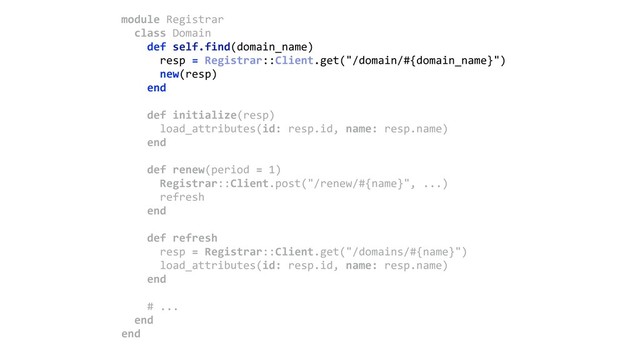 module Registrar 
class Domain 
def self.find(domain_name) 
resp = Registrar::Client.get("/domain/#{domain_name}") 
new(resp) 
end 
 
def initialize(resp) 
load_attributes(id: resp.id, name: resp.name) 
end 
 
def renew(period = 1) 
Registrar::Client.post("/renew/#{name}", ...)
refresh 
end 
 
def refresh 
resp = Registrar::Client.get("/domains/#{name}") 
load_attributes(id: resp.id, name: resp.name) 
end 
 
# ... 
end 
end
