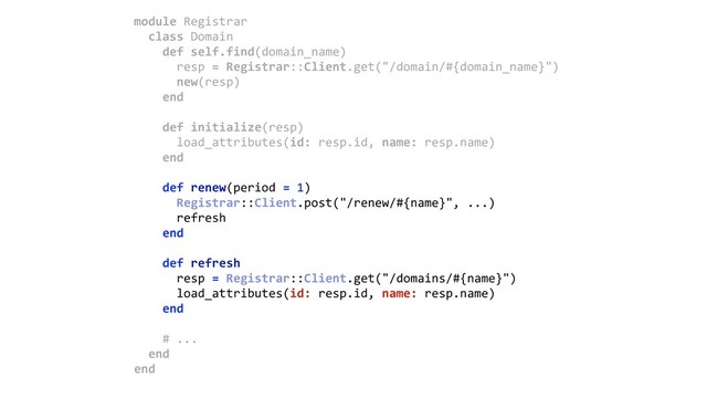 module Registrar 
class Domain 
def self.find(domain_name) 
resp = Registrar::Client.get("/domain/#{domain_name}") 
new(resp) 
end 
 
def initialize(resp) 
load_attributes(id: resp.id, name: resp.name) 
end 
 
def renew(period = 1) 
Registrar::Client.post("/renew/#{name}", ...)
refresh 
end 
 
def refresh 
resp = Registrar::Client.get("/domains/#{name}") 
load_attributes(id: resp.id, name: resp.name) 
end 
 
# ... 
end 
end
