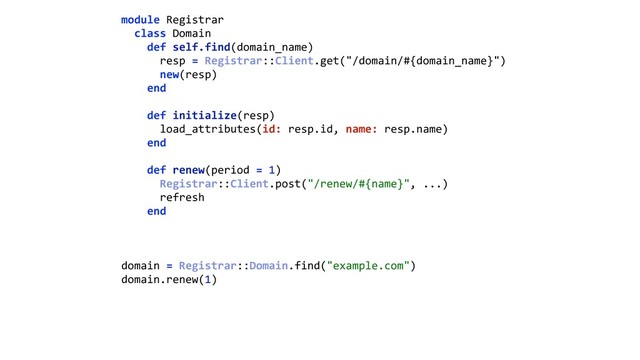 module Registrar 
class Domain 
def self.find(domain_name) 
resp = Registrar::Client.get("/domain/#{domain_name}") 
new(resp) 
end 
 
def initialize(resp) 
load_attributes(id: resp.id, name: resp.name) 
end 
 
def renew(period = 1) 
Registrar::Client.post("/renew/#{name}", ...) 
refresh 
end 
domain = Registrar::Domain.find("example.com") 
domain.renew(1)
