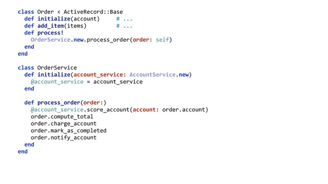 class Order < ActiveRecord::Base 
def initialize(account) # ... 
def add_item(items) # ... 
def process! 
OrderService.new.process_order(order: self) 
end 
end 
 
class OrderService 
def initialize(account_service: AccountService.new) 
@account_service = account_service 
end 
 
def process_order(order:) 
@account_service.score_account(account: order.account) 
order.compute_total 
order.charge_account 
order.mark_as_completed 
order.notify_account 
end 
end 

