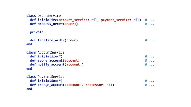 class OrderService 
def initialize(account_service: nil, payment_service: nil) # ... 
def process_order(order:) # ... 
 
private 
 
def finalize_order(order) # ... 
end 
 
class AccountService 
def initialize(*) # ... 
def score_account(account:) # ... 
def notify_account(account:) # ... 
end 
 
class PaymentService 
def initialize(*) # ... 
def charge_account(account:, processor: nil) # ... 
end
