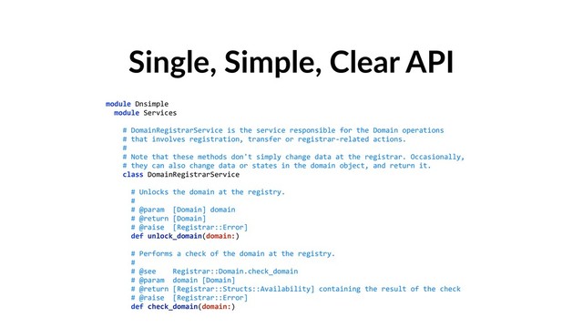 Single, Simple, Clear API
module Dnsimple 
module Services 
 
# DomainRegistrarService is the service responsible for the Domain operations 
# that involves registration, transfer or registrar-related actions. 
# 
# Note that these methods don't simply change data at the registrar. Occasionally, 
# they can also change data or states in the domain object, and return it. 
class DomainRegistrarService 
 
# Unlocks the domain at the registry. 
# 
# @param [Domain] domain 
# @return [Domain] 
# @raise [Registrar::Error] 
def unlock_domain(domain:) 
 
# Performs a check of the domain at the registry. 
# 
# @see Registrar::Domain.check_domain 
# @param domain [Domain] 
# @return [Registrar::Structs::Availability] containing the result of the check 
# @raise [Registrar::Error] 
def check_domain(domain:)
