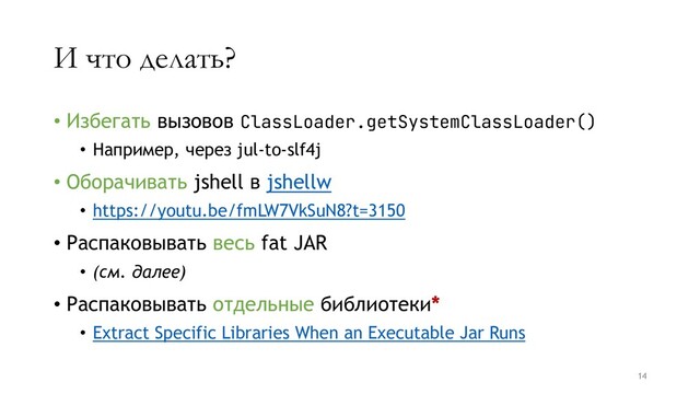 И что делать?
• Избегать вызовов ClassLoader.getSystemClassLoader()
• Например, через jul-to-slf4j
• Оборачивать jshell в jshellw
• https://youtu.be/fmLW7VkSuN8?t=3150
• Распаковывать весь fat JAR
• (см. далее)
• Распаковывать отдельные библиотеки*
• Extract Specific Libraries When an Executable Jar Runs
14
