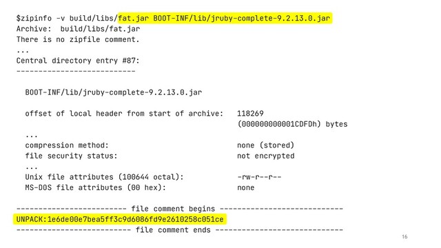 $zipinfo -v build/libs/fat.jar BOOT-INF/lib/jruby-complete-9.2.13.0.jar
Archive: build/libs/fat.jar
There is no zipfile comment.
...
Central directory entry #87:
---------------------------
BOOT-INF/lib/jruby-complete-9.2.13.0.jar
offset of local header from start of archive: 118269
(000000000001CDFDh) bytes
...
compression method: none (stored)
file security status: not encrypted
...
Unix file attributes (100644 octal): -rw-r--r--
MS-DOS file attributes (00 hex): none
------------------------- file comment begins ----------------------------
UNPACK:1e6de00e7bea5ff3c9d6086fd9e2610258c051ce
-------------------------- file comment ends -----------------------------
16

