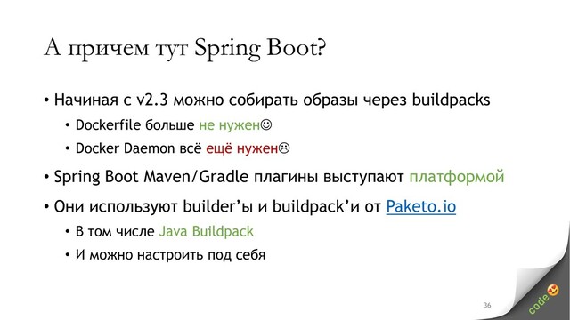 А причем тут Spring Boot?
• Начиная с v2.3 можно собирать образы через buildpacks
• Dockerfile больше не нужен
• Docker Daemon всё ещё нужен
• Spring Boot Maven/Gradle плагины выступают платформой
• Они используют builder’ы и buildpack’и от Paketo.io
• В том числе Java Buildpack
• И можно настроить под себя
36

