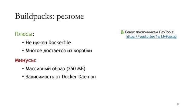 Buildpacks: резюме
Плюсы:
• Не нужен Dockerfile
• Многое достаётся из коробки
Минусы:
• Массивный образ (250 МБ)
• Зависимость от Docker Daemon
37
 Бонус поклонникам DevTools:
https://youtu.be/1w1Jv9qssqg
