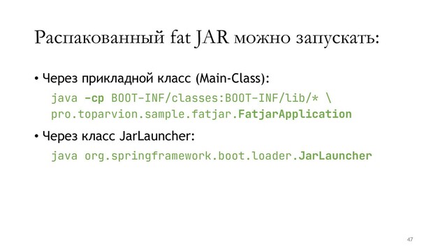 Распакованный fat JAR можно запускать:
• Через прикладной класс (Main-Class):
java -cp BOOT-INF/classes:BOOT-INF/lib/* \
pro.toparvion.sample.fatjar.FatjarApplication
• Через класс JarLauncher:
java org.springframework.boot.loader.JarLauncher
47
