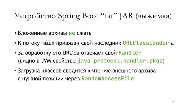 Устройство Spring Boot “fat” JAR (выжимка)
• Вложенные архивы не сжаты
• К потоку main привязан свой наследник URLClassLoader’а
• За обработку его URL’ов отвечает свой Handler
(видно в JVM-свойстве java.protocol.handler.pkgs)
• Загрузка классов сводится к чтению внешнего архива
с нужной позиции через RandomAccessFile
6
