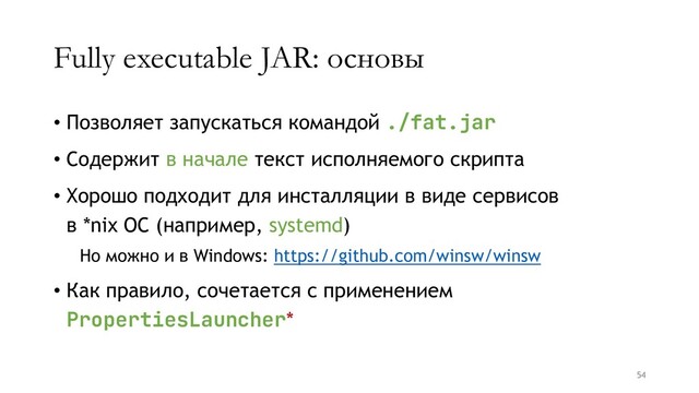 Fully executable JAR: основы
• Позволяет запускаться командой ./fat.jar
• Содержит в начале текст исполняемого скрипта
• Хорошо подходит для инсталляции в виде сервисов
в *nix ОС (например, systemd)
Но можно и в Windows: https://github.com/winsw/winsw
• Как правило, сочетается с применением
PropertiesLauncher*
54

