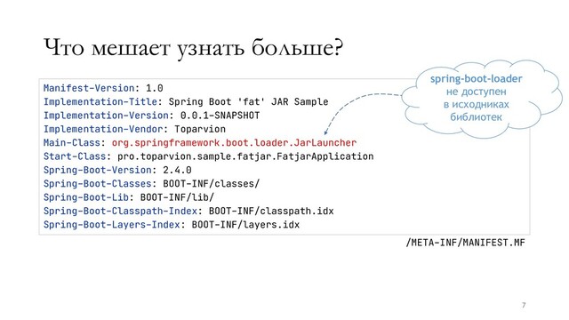Что мешает узнать больше?
7
Manifest-Version: 1.0
Implementation-Title: Spring Boot 'fat' JAR Sample
Implementation-Version: 0.0.1-SNAPSHOT
Implementation-Vendor: Toparvion
Main-Class: org.springframework.boot.loader.JarLauncher
Start-Class: pro.toparvion.sample.fatjar.FatjarApplication
Spring-Boot-Version: 2.4.0
Spring-Boot-Classes: BOOT-INF/classes/
Spring-Boot-Lib: BOOT-INF/lib/
Spring-Boot-Classpath-Index: BOOT-INF/classpath.idx
Spring-Boot-Layers-Index: BOOT-INF/layers.idx
/META-INF/MANIFEST.MF
spring-boot-loader
не доступен
в исходниках
библиотек
