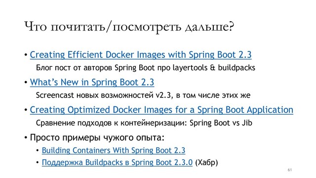 Что почитать/посмотреть дальше?
• Creating Efficient Docker Images with Spring Boot 2.3
Блог пост от авторов Spring Boot про layertools & buildpacks
• What’s New in Spring Boot 2.3
Screencast новых возможностей v2.3, в том числе этих же
• Creating Optimized Docker Images for a Spring Boot Application
Сравнение подходов к контейнеризации: Spring Boot vs Jib
• Просто примеры чужого опыта:
• Building Containers With Spring Boot 2.3
• Поддержка Buildpacks в Spring Boot 2.3.0 (Хабр)
61
