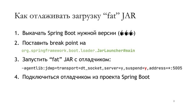 Как отлаживать загрузку “fat” JAR
1. Выкачать Spring Boot нужной версии (☕☕☕)
2. Поставить break point на
org.springframework.boot.loader.JarLauncher#main
3. Запустить “fat” JAR с отладчиком:
-agentlib:jdwp=transport=dt_socket,server=y,suspend=y,address=*:5005
4. Подключиться отладчиком из проекта Spring Boot
8
