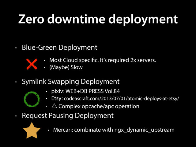 Zero downtime deployment
• Blue-Green Deployment
• Symlink Swapping Deployment
• Request Pausing Deployment
• Most Cloud specific. It’s required 2x servers.
• (Maybe) Slow
• pixiv: WEB+DB PRESS Vol.84
• Etsy: codeascraft.com/2013/07/01/atomic-deploys-at-etsy/
• ˚ Complex opcache/apc operation
• Mercari: combinate with ngx_dynamic_upstream

