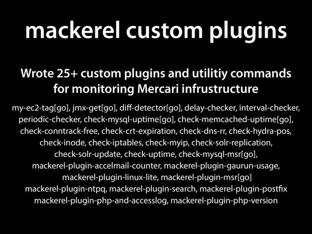 mackerel custom plugins
my-ec2-tag[go], jmx-get[go], diff-detector[go], delay-checker, interval-checker,
periodic-checker, check-mysql-uptime[go], check-memcached-uptime[go],
check-conntrack-free, check-crt-expiration, check-dns-rr, check-hydra-pos,
check-inode, check-iptables, check-myip, check-solr-replication,
check-solr-update, check-uptime, check-mysql-msr[go],
mackerel-plugin-accelmail-counter, mackerel-plugin-gaurun-usage,
mackerel-plugin-linux-lite, mackerel-plugin-msr[go]
mackerel-plugin-ntpq, mackerel-plugin-search, mackerel-plugin-postfix
mackerel-plugin-php-and-accesslog, mackerel-plugin-php-version
Wrote 25+ custom plugins and utilitiy commands
for monitoring Mercari infrustructure

