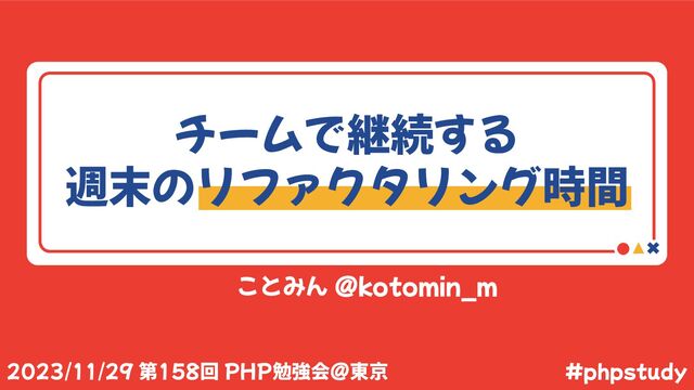 ことみん @kotomin_m
#phpstudy
2023/11/29 第158回 PHP勉強会@東京
チームで継続する
週末のリファクタリング時間
