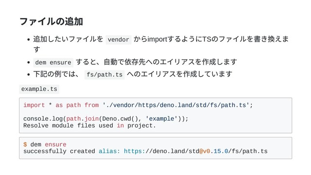 ファイルの追加
追加したいファイルを vendor
からimport
するようにTS
のファイルを書き換えま
す
dem ensure
すると、⾃動で依存先へのエイリアスを作成します
下記の例では、 fs/path.ts
へのエイリアスを作成しています
example.ts
import * as path from './vendor/https/deno.land/std/fs/path.ts';
console.log(path.join(Deno.cwd(), 'example'));
Resolve module files used in project.
$ dem ensure
successfully created alias: https://deno.land/std@v0.15.0/fs/path.ts
