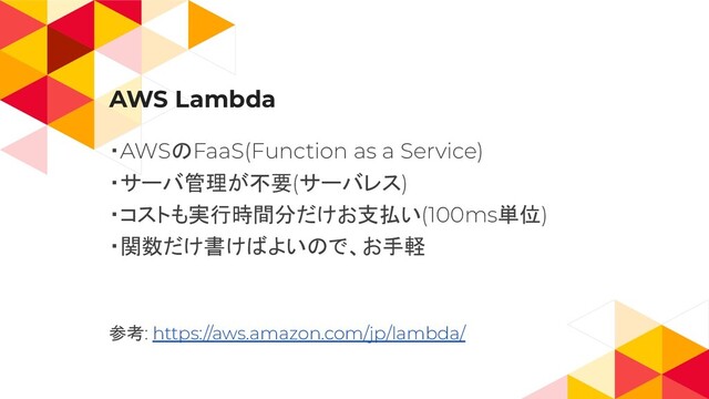 AWS Lambda
・AWSのFaaS(Function as a Service)
・サーバ管理が不要(サーバレス)
・コストも実行時間分だけお支払い(100ms単位)
・関数だけ書けばよいので、お手軽
参考: https://aws.amazon.com/jp/lambda/
