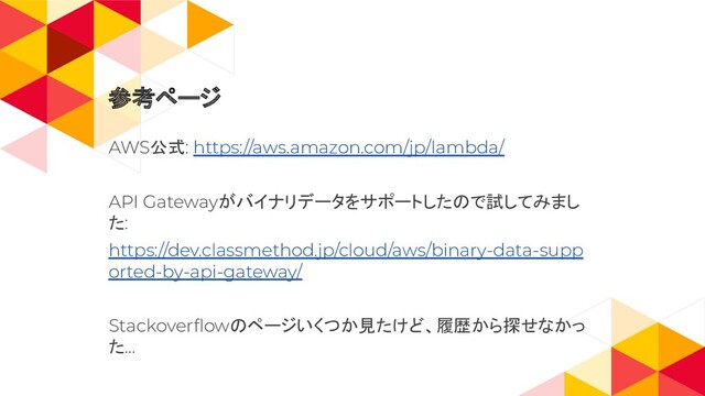 参考ページ
AWS公式: https://aws.amazon.com/jp/lambda/
API Gatewayがバイナリデータをサポートしたので試してみまし
た:
https://dev.classmethod.jp/cloud/aws/binary-data-supp
orted-by-api-gateway/
Stackoverﬂowのページいくつか見たけど、履歴から探せなかっ
た…
